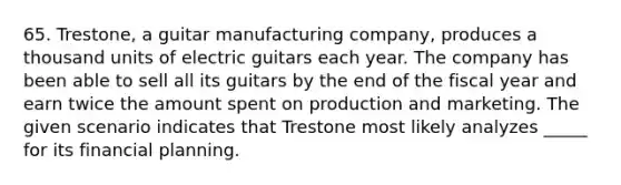 65. Trestone, a guitar manufacturing company, produces a thousand units of electric guitars each year. The company has been able to sell all its guitars by the end of the fiscal year and earn twice the amount spent on production and marketing. The given scenario indicates that Trestone most likely analyzes _____ for its financial planning.