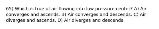 65) Which is true of air flowing into low pressure center? A) Air converges and ascends. B) Air converges and descends. C) Air diverges and ascends. D) Air diverges and descends.