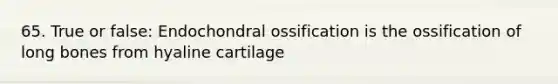 65. True or false: Endochondral ossification is the ossification of long bones from hyaline cartilage