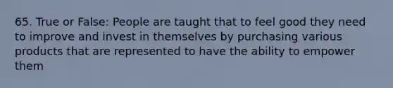 65. True or False: People are taught that to feel good they need to improve and invest in themselves by purchasing various products that are represented to have the ability to empower them