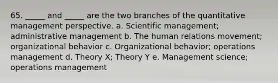 65. _____ and _____ are the two branches of the quantitative management perspective. a. Scientific management; administrative management b. The human relations movement; organizational behavior c. Organizational behavior; operations management d. Theory X; Theory Y e. Management science; operations management