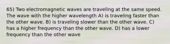 65) Two electromagnetic waves are traveling at the same speed. The wave with the higher wavelength A) is traveling faster than the other wave. B) is traveling slower than the other wave. C) has a higher frequency than the other wave. D) has a lower frequency than the other wave