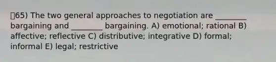 65) The two general approaches to negotiation are ________ bargaining and ________ bargaining. A) emotional; rational B) affective; reflective C) distributive; integrative D) formal; informal E) legal; restrictive