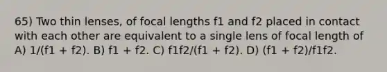 65) Two thin lenses, of focal lengths f1 and f2 placed in contact with each other are equivalent to a single lens of focal length of A) 1/(f1 + f2). B) f1 + f2. C) f1f2/(f1 + f2). D) (f1 + f2)/f1f2.