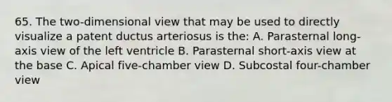 65. The two-dimensional view that may be used to directly visualize a patent ductus arteriosus is the: A. Parasternal long-axis view of the left ventricle B. Parasternal short-axis view at the base C. Apical five-chamber view D. Subcostal four-chamber view