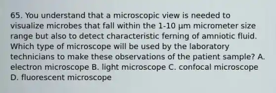 65. You understand that a microscopic view is needed to visualize microbes that fall within the 1-10 μm micrometer size range but also to detect characteristic ferning of amniotic fluid. Which type of microscope will be used by the laboratory technicians to make these observations of the patient sample? A. electron microscope B. light microscope C. confocal microscope D. fluorescent microscope