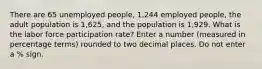 There are 65 unemployed people, 1,244 employed people, the adult population is 1,625, and the population is 1,929. What is the labor force participation rate? Enter a number (measured in percentage terms) rounded to two decimal places. Do not enter a % sign.