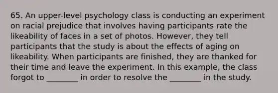 65. An upper-level psychology class is conducting an experiment on racial prejudice that involves having participants rate the likeability of faces in a set of photos. However, they tell participants that the study is about the effects of aging on likeability. When participants are finished, they are thanked for their time and leave the experiment. In this example, the class forgot to ________ in order to resolve the ________ in the study.