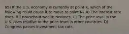 65) If the U.S. economy is currently at point K, which of the following could cause it to move to point N? A) The interest rate rises. B ) Household wealth declines. C) The price level in the U.S. rises relative to the price level in other countries. D) Congress passes investment tax cuts.