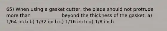 65) When using a gasket cutter, the blade should not protrude more than ____________ beyond the thickness of the gasket. a) 1/64 inch b) 1/32 inch c) 1/16 inch d) 1/8 inch