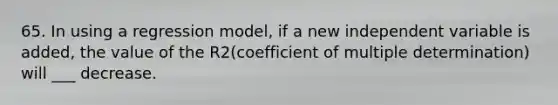 65. In using a regression model, if a new independent variable is added, the value of the R2(coefficient of multiple determination) will ___ decrease.