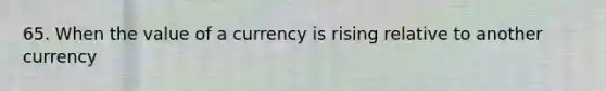 65. When the value of a currency is rising relative to another currency