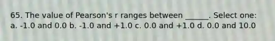 65. The value of Pearson's r ranges between ______. Select one: a. -1.0 and 0.0 b. -1.0 and +1.0 c. 0.0 and +1.0 d. 0.0 and 10.0