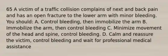 65 A victim of a traffic collision complains of next and back pain and has an open fracture to the lower arm with minor bleeding. You should: A. Control bleeding, then immobilize the arm B. Immobilize the arm, then control bleeding C. Minimize movement of the head and spine, control bleeding. D. Calm and reassure the victim, control bleeding and wait for professional medical assistance