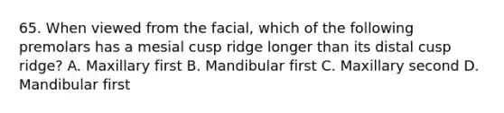 65. When viewed from the facial, which of the following premolars has a mesial cusp ridge longer than its distal cusp ridge? A. Maxillary first B. Mandibular first C. Maxillary second D. Mandibular first