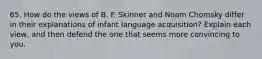 65. How do the views of B. F. Skinner and Noam Chomsky differ in their explanations of infant language acquisition? Explain each view, and then defend the one that seems more convincing to you.