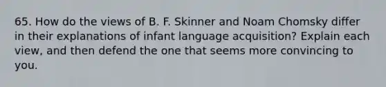 65. How do the views of B. F. Skinner and Noam Chomsky differ in their explanations of infant language acquisition? Explain each view, and then defend the one that seems more convincing to you.