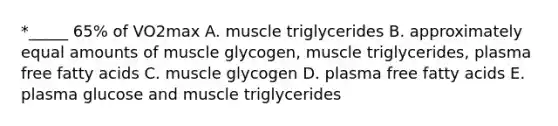 *_____ 65% of VO2max A. muscle triglycerides B. approximately equal amounts of muscle glycogen, muscle triglycerides, plasma free fatty acids C. muscle glycogen D. plasma free fatty acids E. plasma glucose and muscle triglycerides