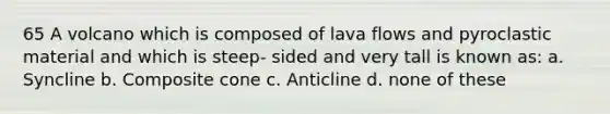 65 A volcano which is composed of lava flows and pyroclastic material and which is steep- sided and very tall is known as: a. Syncline b. Composite cone c. Anticline d. none of these