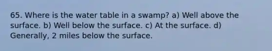 65. Where is the water table in a swamp? a) Well above the surface. b) Well below the surface. c) At the surface. d) Generally, 2 miles below the surface.