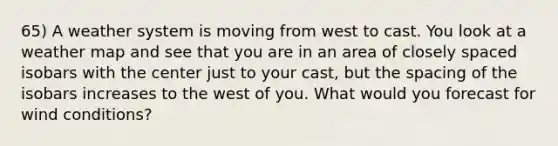 65) A weather system is moving from west to cast. You look at a weather map and see that you are in an area of closely spaced isobars with the center just to your cast, but the spacing of the isobars increases to the west of you. What would you forecast for wind conditions?