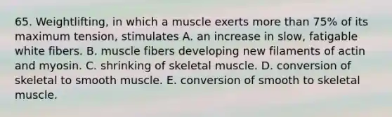 65. Weightlifting, in which a muscle exerts more than 75% of its maximum tension, stimulates A. an increase in slow, fatigable white fibers. B. muscle fibers developing new filaments of actin and myosin. C. shrinking of skeletal muscle. D. conversion of skeletal to smooth muscle. E. conversion of smooth to skeletal muscle.