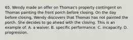 65. Wendy made an offer on Thomas's property contingent on Thomas painting the front porch before closing. On the day before closing, Wendy discovers that Thomas has not painted the porch. She decides to go ahead with the closing. This is an example of: A. a waiver. B. specific performance. C. incapacity. D. progression.