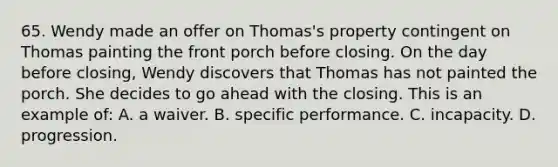 65. Wendy made an offer on Thomas's property contingent on Thomas painting the front porch before closing. On the day before closing, Wendy discovers that Thomas has not painted the porch. She decides to go ahead with the closing. This is an example of: A. a waiver. B. specific performance. C. incapacity. D. progression.