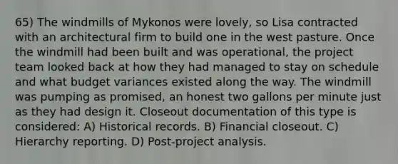 65) The windmills of Mykonos were lovely, so Lisa contracted with an architectural firm to build one in the west pasture. Once the windmill had been built and was operational, the project team looked back at how they had managed to stay on schedule and what budget variances existed along the way. The windmill was pumping as promised, an honest two gallons per minute just as they had design it. Closeout documentation of this type is considered: A) Historical records. B) Financial closeout. C) Hierarchy reporting. D) Post-project analysis.