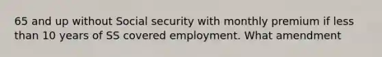 65 and up without Social security with monthly premium if less than 10 years of SS covered employment. What amendment