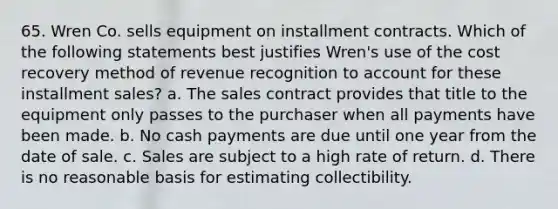 65. Wren Co. sells equipment on installment contracts. Which of the following statements best justifies Wren's use of the cost recovery method of revenue recognition to account for these installment sales? a. The sales contract provides that title to the equipment only passes to the purchaser when all payments have been made. b. No cash payments are due until one year from the date of sale. c. Sales are subject to a high rate of return. d. There is no reasonable basis for estimating collectibility.