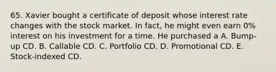 65. Xavier bought a certificate of deposit whose interest rate changes with the stock market. In fact, he might even earn 0% interest on his investment for a time. He purchased a A. Bump-up CD. B. Callable CD. C. Portfolio CD. D. Promotional CD. E. Stock-indexed CD.