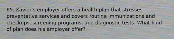 65. Xavier's employer offers a health plan that stresses preventative services and covers routine immunizations and checkups, screening programs, and diagnostic tests. What kind of plan does his employer offer?