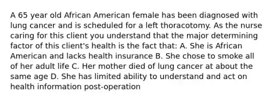 A 65 year old African American female has been diagnosed with lung cancer and is scheduled for a left thoracotomy. As the nurse caring for this client you understand that the major determining factor of this client's health is the fact that: A. She is African American and lacks health insurance B. She chose to smoke all of her adult life C. Her mother died of lung cancer at about the same age D. She has limited ability to understand and act on health information post-operation