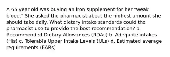 A 65 year old was buying an iron supplement for her "weak blood." She asked the pharmacist about the highest amount she should take daily. What dietary intake standards could the pharmacist use to provide the best recommendation? a. Recommended Dietary Allowances (RDAs) b. Adequate intakes (His) c. Tolerable Upper Intake Levels (ULs) d. Estimated average requirements (EARs)