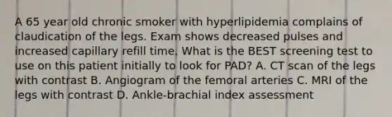 A 65 year old chronic smoker with hyperlipidemia complains of claudication of the legs. Exam shows decreased pulses and increased capillary refill time. What is the BEST screening test to use on this patient initially to look for PAD? A. CT scan of the legs with contrast B. Angiogram of the femoral arteries C. MRI of the legs with contrast D. Ankle-brachial index assessment