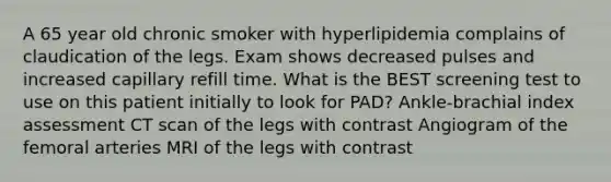 A 65 year old chronic smoker with hyperlipidemia complains of claudication of the legs. Exam shows decreased pulses and increased capillary refill time. What is the BEST screening test to use on this patient initially to look for PAD? Ankle-brachial index assessment CT scan of the legs with contrast Angiogram of the femoral arteries MRI of the legs with contrast