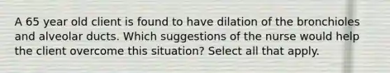 A 65 year old client is found to have dilation of the bronchioles and alveolar ducts. Which suggestions of the nurse would help the client overcome this situation? Select all that apply.