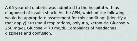 A 65 year old diabetic was admitted to the hospital with as diagnosed of insulin shock. As the APN, which of the following would be appropriate assessment for this condition: (Identify all that apply) Kussmaul respirations, polyuria, ketonuria Glucose > 250 mg/dL Glucose < 70 mg/dL Complaints of headaches, dizziness and confusion.