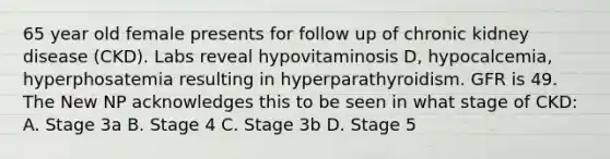 65 year old female presents for follow up of chronic kidney disease (CKD). Labs reveal hypovitaminosis D, hypocalcemia, hyperphosatemia resulting in hyperparathyroidism. GFR is 49. The New NP acknowledges this to be seen in what stage of CKD: A. Stage 3a B. Stage 4 C. Stage 3b D. Stage 5