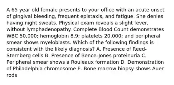 A 65 year old female presents to your office with an acute onset of gingival bleeding, frequent epistaxis, and fatigue. She denies having night sweats. Physical exam reveals a slight fever, without lymphadenopathy. Complete Blood Count demonstrates WBC 50,000; hemoglobin 8.9; platelets 20,000; and peripheral smear shows myeloblasts. Which of the following findings is consistent with the likely diagnosis? A. Presence of Reed-Sternberg cells B. Presence of Bence-Jones proteinuria C. Peripheral smear shows a Rouleaux formation D. Demonstration of Philadelphia chromosome E. Bone marrow biopsy shows Auer rods