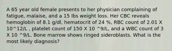 A 65 year old female presents to her physician complaining of fatigue, malaise, and a 15 lbs weight loss. Her CBC reveals hemoglobin of 8.1 g/dl, hematocrit of 24 %, RBC count of 2.01 X 10^12/L , platelet count of 150 X 10 ^9/L, and a WBC count of 3 X 10 ^9/L. Bone marrow shows ringed sideroblasts. What is the most likely diagnosis?