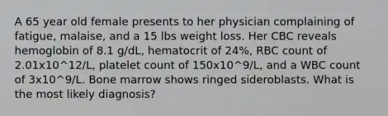 A 65 year old female presents to her physician complaining of fatigue, malaise, and a 15 lbs weight loss. Her CBC reveals hemoglobin of 8.1 g/dL, hematocrit of 24%, RBC count of 2.01x10^12/L, platelet count of 150x10^9/L, and a WBC count of 3x10^9/L. Bone marrow shows ringed sideroblasts. What is the most likely diagnosis?