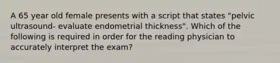 A 65 year old female presents with a script that states "pelvic ultrasound- evaluate endometrial thickness". Which of the following is required in order for the reading physician to accurately interpret the exam?