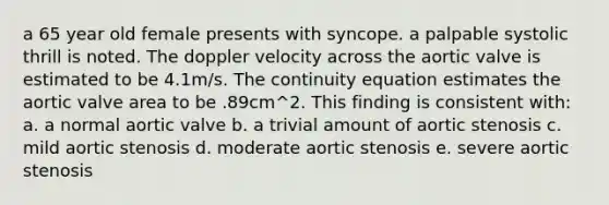 a 65 year old female presents with syncope. a palpable systolic thrill is noted. The doppler velocity across the aortic valve is estimated to be 4.1m/s. The continuity equation estimates the aortic valve area to be .89cm^2. This finding is consistent with: a. a normal aortic valve b. a trivial amount of aortic stenosis c. mild aortic stenosis d. moderate aortic stenosis e. severe aortic stenosis