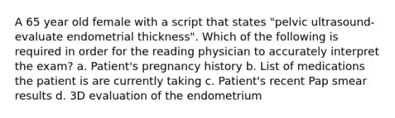 A 65 year old female with a script that states "pelvic ultrasound-evaluate endometrial thickness". Which of the following is required in order for the reading physician to accurately interpret the exam? a. Patient's pregnancy history b. List of medications the patient is are currently taking c. Patient's recent Pap smear results d. 3D evaluation of the endometrium