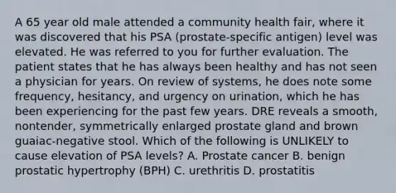 A 65 year old male attended a community health fair, where it was discovered that his PSA (prostate-specific antigen) level was elevated. He was referred to you for further evaluation. The patient states that he has always been healthy and has not seen a physician for years. On review of systems, he does note some frequency, hesitancy, and urgency on urination, which he has been experiencing for the past few years. DRE reveals a smooth, nontender, symmetrically enlarged prostate gland and brown guaiac-negative stool. Which of the following is UNLIKELY to cause elevation of PSA levels? A. Prostate cancer B. benign prostatic hypertrophy (BPH) C. urethritis D. prostatitis