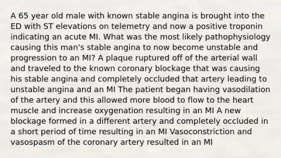 A 65 year old male with known stable angina is brought into the ED with ST elevations on telemetry and now a positive troponin indicating an acute MI. What was the most likely pathophysiology causing this man's stable angina to now become unstable and progression to an MI? A plaque ruptured off of the arterial wall and traveled to the known coronary blockage that was causing his stable angina and completely occluded that artery leading to unstable angina and an MI The patient began having vasodilation of the artery and this allowed more blood to flow to the heart muscle and increase oxygenation resulting in an MI A new blockage formed in a different artery and completely occluded in a short period of time resulting in an MI Vasoconstriction and vasospasm of the coronary artery resulted in an MI