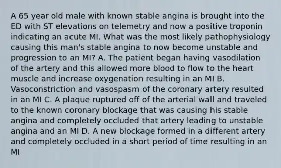 A 65 year old male with known stable angina is brought into the ED with ST elevations on telemetry and now a positive troponin indicating an acute MI. What was the most likely pathophysiology causing this man's stable angina to now become unstable and progression to an MI? A. The patient began having vasodilation of the artery and this allowed more blood to flow to the heart muscle and increase oxygenation resulting in an MI B. Vasoconstriction and vasospasm of the coronary artery resulted in an MI C. A plaque ruptured off of the arterial wall and traveled to the known coronary blockage that was causing his stable angina and completely occluded that artery leading to unstable angina and an MI D. A new blockage formed in a different artery and completely occluded in a short period of time resulting in an MI