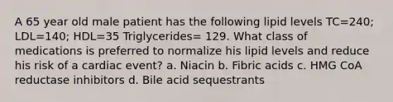 A 65 year old male patient has the following lipid levels TC=240; LDL=140; HDL=35 Triglycerides= 129. What class of medications is preferred to normalize his lipid levels and reduce his risk of a cardiac event? a. Niacin b. Fibric acids c. HMG CoA reductase inhibitors d. Bile acid sequestrants